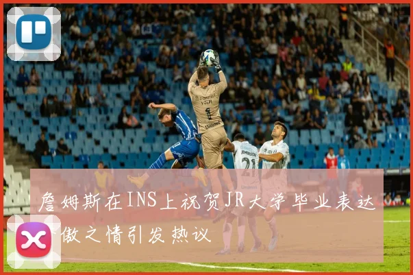 詹姆斯在INS上祝贺JR大学毕业表达骄傲之情引发热议