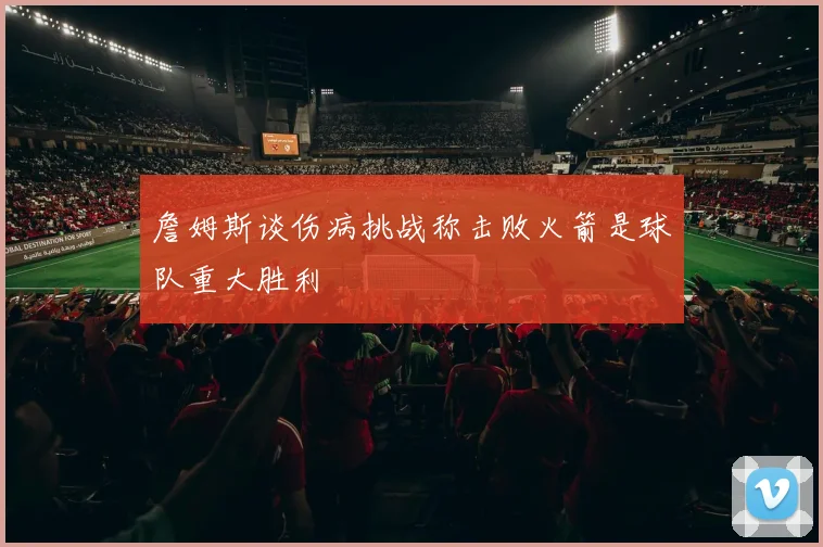 詹姆斯谈伤病挑战称击败火箭是球队重大胜利