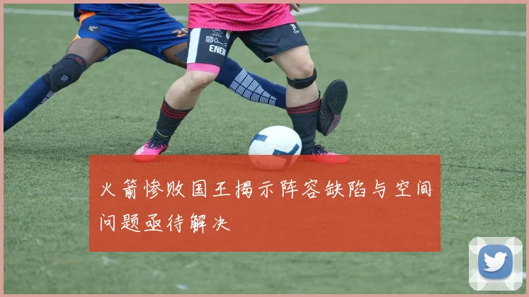 火箭惨败国王揭示阵容缺陷与空间问题亟待解决
