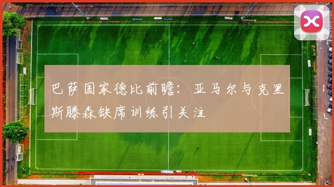 巴萨国家德比前瞻：亚马尔与克里斯滕森缺席训练引关注