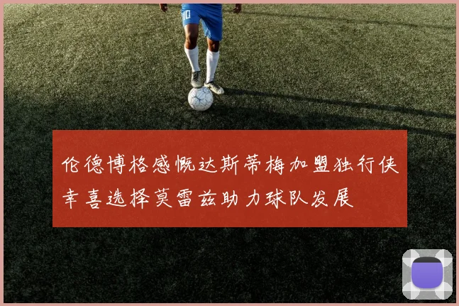 伦德博格感慨达斯蒂梅加盟独行侠幸喜选择莫雷兹助力球队发展