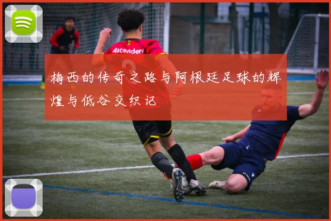 梅西的传奇之路与阿根廷足球的辉煌与低谷交织记