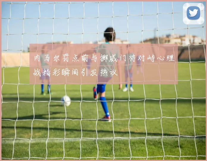 内马尔罚点前与挪威门将对峙心理战精彩瞬间引发热议