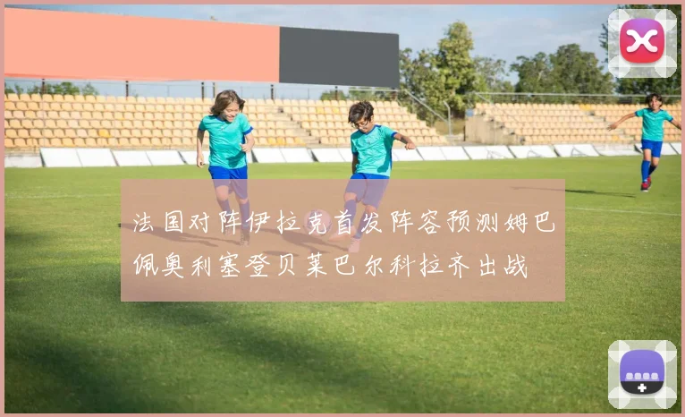 法国对阵伊拉克首发阵容预测姆巴佩奥利塞登贝莱巴尔科拉齐出战