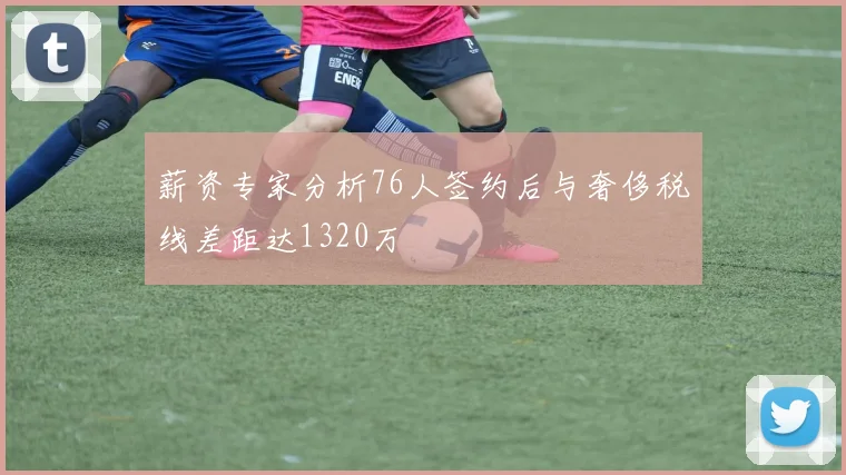 薪资专家分析76人签约后与奢侈税线差距达1320万