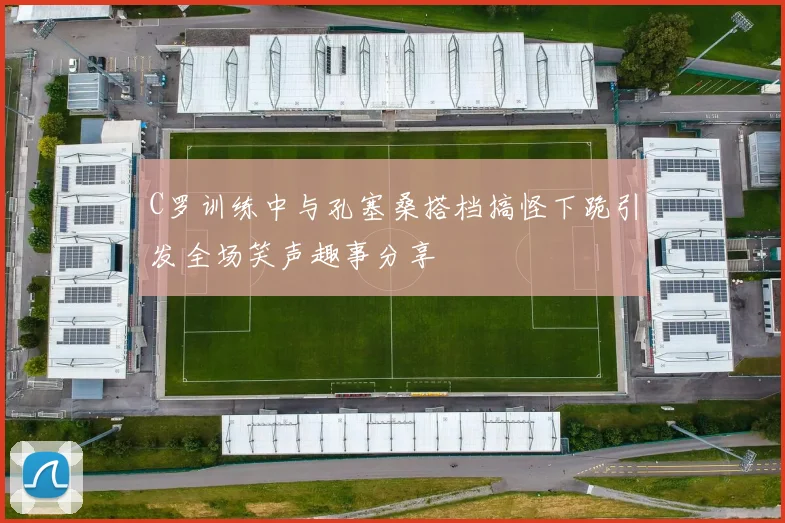 C罗训练中与孔塞桑搭档搞怪下跪引发全场笑声趣事分享