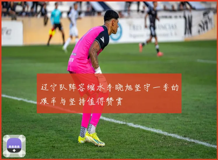 辽宁队阵容缩水李晓旭坚守一季的艰辛与坚持值得赞赏