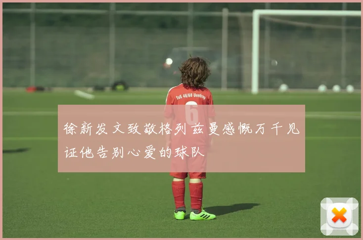 徐新发文致敬格列兹曼感慨万千见证他告别心爱的球队