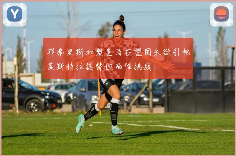 邓弗里斯加盟皇马在望国米欲引帕莱斯特拉接替但面临挑战