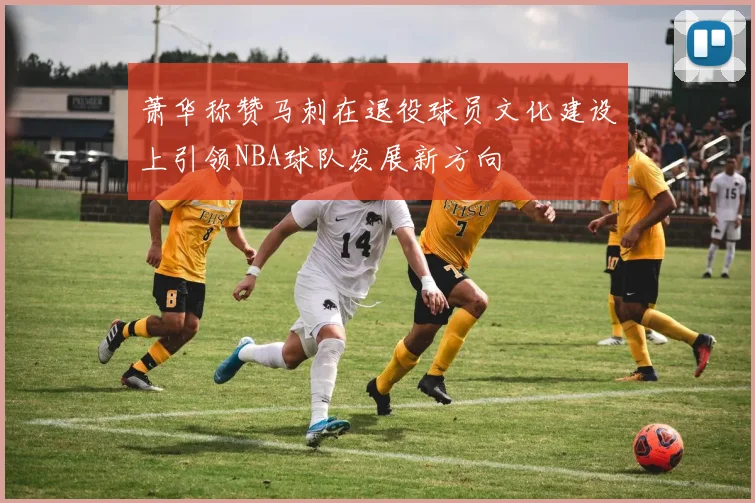 萧华称赞马刺在退役球员文化建设上引领NBA球队发展新方向