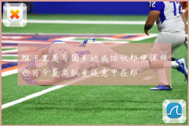 维卡里奥与国米达成协议即便保级也将今夏离队重返意甲在即